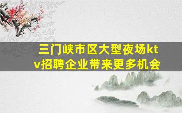 三门峡市区大型夜场ktv招聘企业带来更多机会